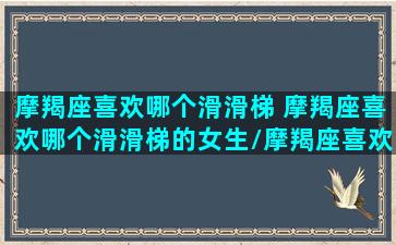 摩羯座喜欢哪个滑滑梯 摩羯座喜欢哪个滑滑梯的女生/摩羯座喜欢哪个滑滑梯 摩羯座喜欢哪个滑滑梯的女生-我的网站